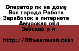 Оператор пк на дому - Все города Работа » Заработок в интернете   . Амурская обл.,Зейский р-н